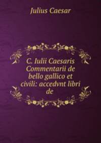 C. Iulii Caesaris Commentarii de bello gallico et civili: accedvnt libri de .