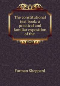 The constitutional text book: a practical and familiar exposition of the .
