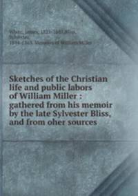 Sketches of the Christian life and public labors of William Miller : gathered from his memoir by the late Sylvester Bliss, and from oher sources