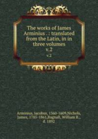 The works of James Arminius . : translated from the Latin, in in three volumes. v.2