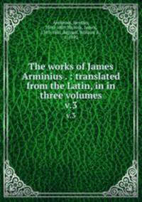 The works of James Arminius . : translated from the Latin, in in three volumes. v.3