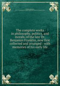 The complete works in philosophy, politics, and morals, of the late Dr. Benjamin Franklin, now first collected and arranged : with memories of his early life