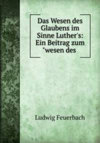 Das Wesen des Glaubens im Sinne Luther`s: Ein Beitrag zum"wesen des .