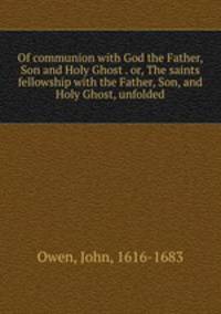 Of communion with God the Father, Son and Holy Ghost . or, The saints fellowship with the Father, Son, and Holy Ghost, unfolded