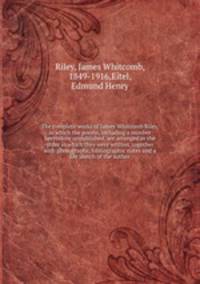 The complete works of James Whitcomb Riley, in which the poems, including a number heretofore unpublished, are arranged in the order in which they were written, together with photographs, bibliographic notes and a life sketch of the author