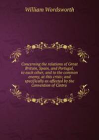 Concerning the relations of Great Britain, Spain, and Portugal, to each other, and to the common enemy, at this crisis; and specifically as affected by the Convention of Cintra