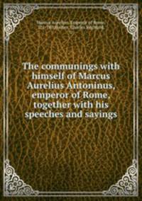 The communings with himself of Marcus Aurelius Antoninus, emperor of Rome, together with his speeches and sayings