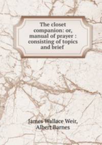 The closet companion: or, manual of prayer : consisting of topics and brief .