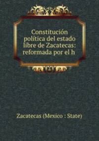 Constitucion politica del estado libre de Zacatecas: reformada por el h .