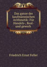 Das ganze der kaufmannischen Arithmetik: Fur Handels-, Real- und gewerb .