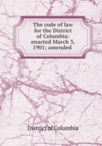 The code of law for the District of Columbia: enacted March 3, 1901; amended .