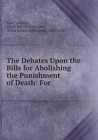 The Debates Upon the Bills for Abolishing the Punishment of Death: For .