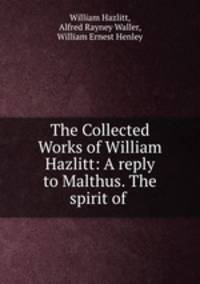 The Collected Works of William Hazlitt: A reply to Malthus. The spirit of .