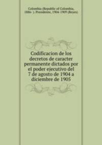 Codificacion de los decretos de caracter permanente dictados por el poder ejecutivo del 7 de agosto de 1904 a diciembre de 1905