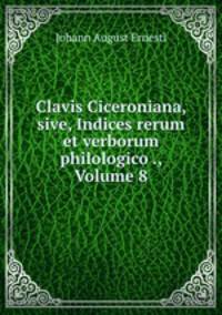 Clavis Ciceroniana, sive, Indices rerum et verborum philologico ., Volume 8