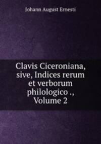 Clavis Ciceroniana, sive, Indices rerum et verborum philologico ., Volume 2