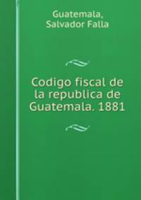 Codigo fiscal de la republica de Guatemala. 1881