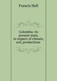 Colombia: its present state, in respect of climate, soil, productions .