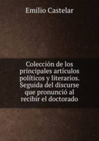 Coleccion de los principales articulos politicos y literarios. Seguida del discurse que pronuncio al recibir el doctorado