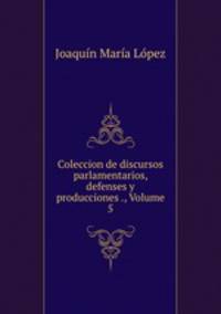 Coleccion de discursos parlamentarios, defenses y producciones ., Volume 5