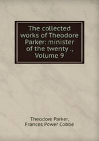 The collected works of Theodore Parker: minister of the twenty ., Volume 9