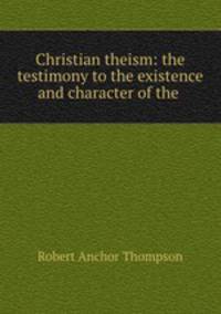 Christian theism: the testimony to the existence and character of the .