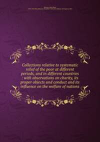 Collections relative to systematic relief of the poor at different periods, and in different countries : with observations on charity, its proper objects and conduct and its influence on the welfare of nations