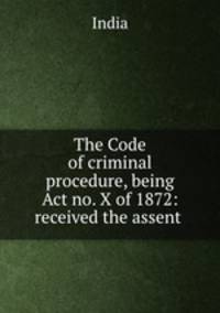 The Code of criminal procedure, being Act no. X of 1872: received the assent .
