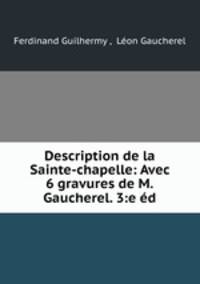 Description de la Sainte-chapelle: Avec 6 gravures de M.Gaucherel. 3:e ed.