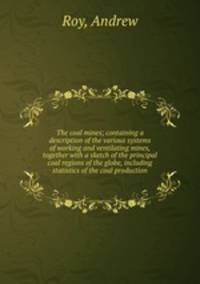 The coal mines; containing a description of the various systems of working and ventilating mines, together with a sketch of the principal coal regions of the globe, including statistics of the coal production