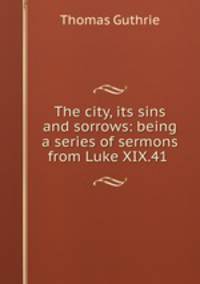 The city, its sins and sorrows: being a series of sermons from Luke XIX.41 .