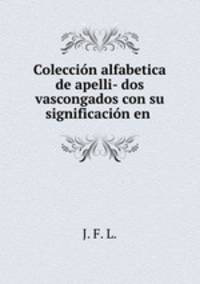 Coleccion alfabetica de apelli- dos vascongados con su significacion en .
