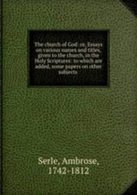The church of God: or, Essays on various names and titles, given to the church, in the Holy Scriptures: to which are added, some papers on other subjects