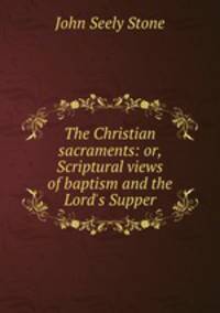 The Christian sacraments: or, Scriptural views of baptism and the Lord