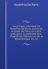 Chronique metrique de Godefroy de Paris, suivie de la taille de Paris, en 1313, pub. pour la premiere fois, d