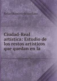 Ciudad-Real artistica: Estudio de los restos artisticos que quedan en la .