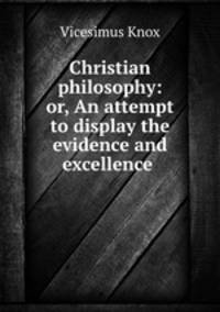 Christian philosophy: or, An attempt to display the evidence and excellence .