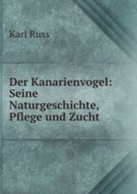 Der Kanarienvogel: Seine Naturgeschichte, Pflege und Zucht