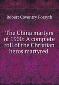The China martyrs of 1900: A complete roll of the Christian heros martyred .