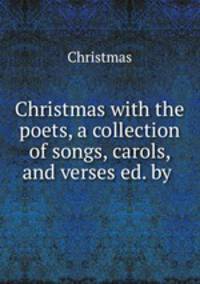 Christmas with the poets, a collection of songs, carols, and verses ed. by .