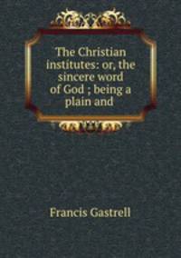The Christian institutes: or, the sincere word of God ; being a plain and .