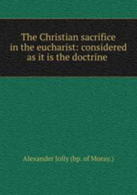 The Christian sacrifice in the eucharist: considered as it is the doctrine .
