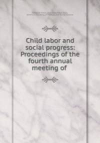 Child labor and social progress: Proceedings of the fourth annual meeting of .