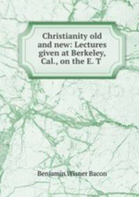 Christianity old and new: Lectures given at Berkeley, Cal., on the E. T .