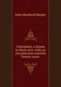 Champlain, a drama in three acts: with an introduction entitled Twenty years .