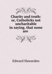 Charity and truth: or, Catholicks not uncharitable in saying, that none are .