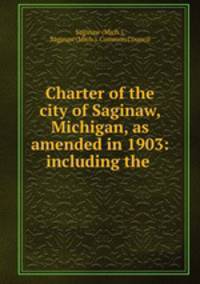 Charter of the city of Saginaw, Michigan, as amended in 1903: including the .