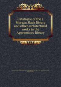Catalogue of the J. Morgan Slade library and other architectural works in the Apprentices