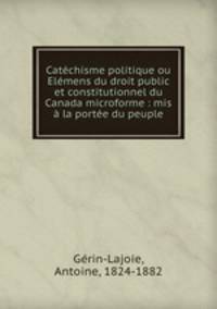 Catechisme politique ou Elemens du droit public et constitutionnel du Canada microforme : mis a la portee du peuple