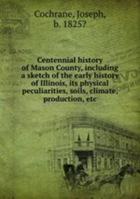 Centennial history of Mason County, including a sketch of the early history of Illinois, its physical peculiarities, soils, climate, production, etc.